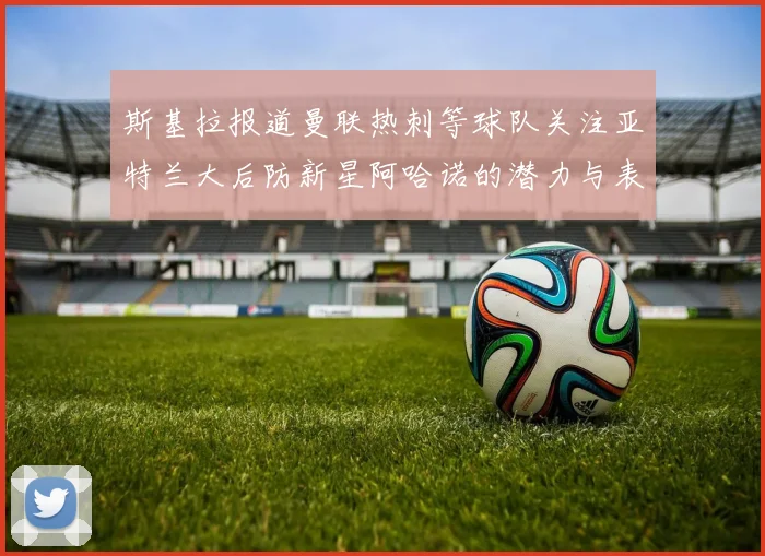 斯基拉报道曼联热刺等球队关注亚特兰大后防新星阿哈诺的潜力与表现