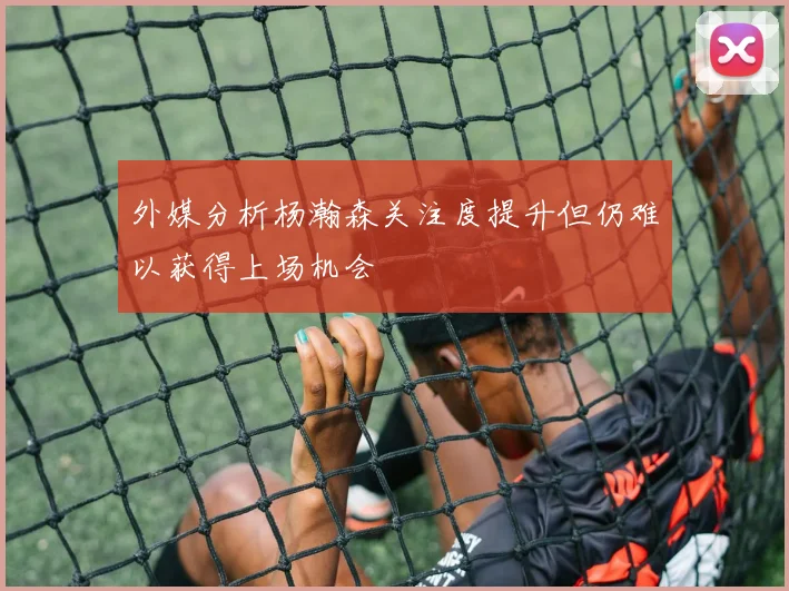 外媒分析杨瀚森关注度提升但仍难以获得上场机会
