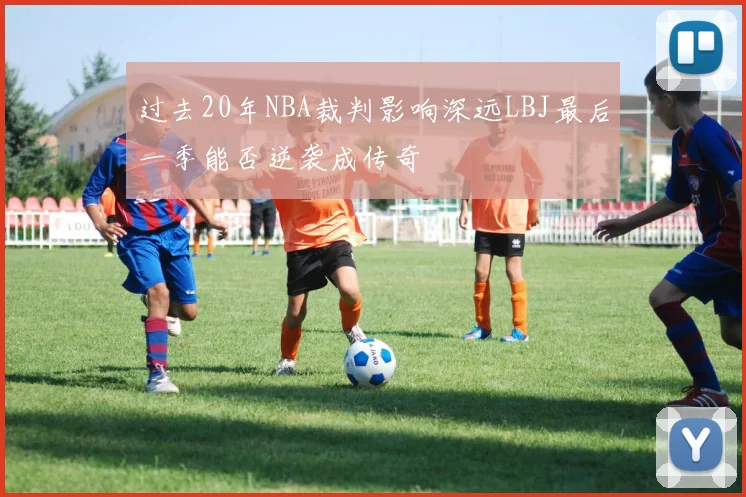 过去20年NBA裁判影响深远LBJ最后一季能否逆袭成传奇