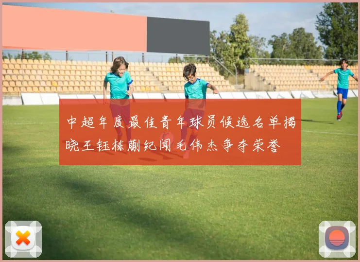 中超年度最佳青年球员候选名单揭晓王钰栋蒯纪闻毛伟杰争夺荣誉