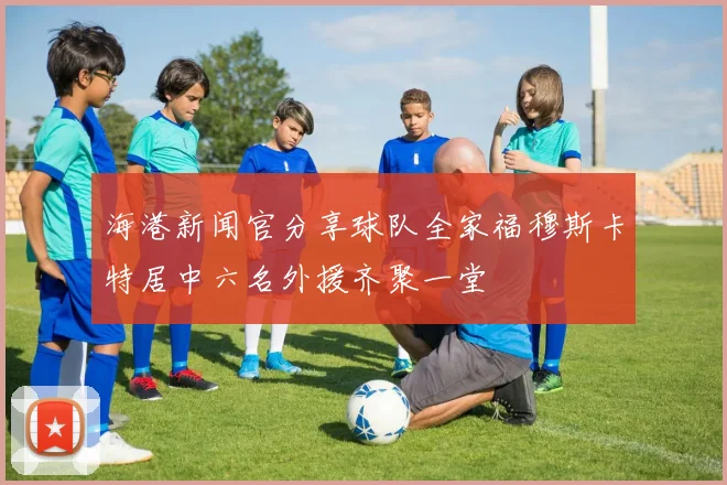 海港新闻官分享球队全家福穆斯卡特居中六名外援齐聚一堂