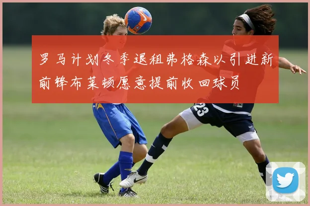 罗马计划冬季退租弗格森以引进新前锋布莱顿愿意提前收回球员