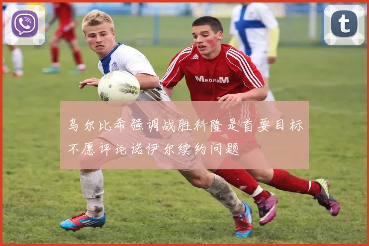 乌尔比希强调战胜科隆是首要目标不愿评论诺伊尔续约问题