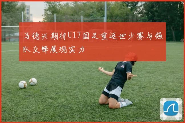 马德兴期待U17国足重返世少赛与强队交锋展现实力