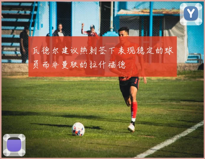 瓦德尔建议热刺签下表现稳定的球员而非曼联的拉什福德