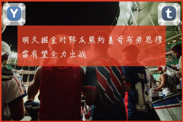 明天掘金对阵灰熊约基奇布劳恩穆雷有望全力出战