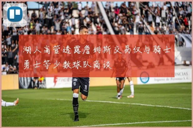 湖人高管透露詹姆斯交易仅与骑士勇士等少数球队商谈