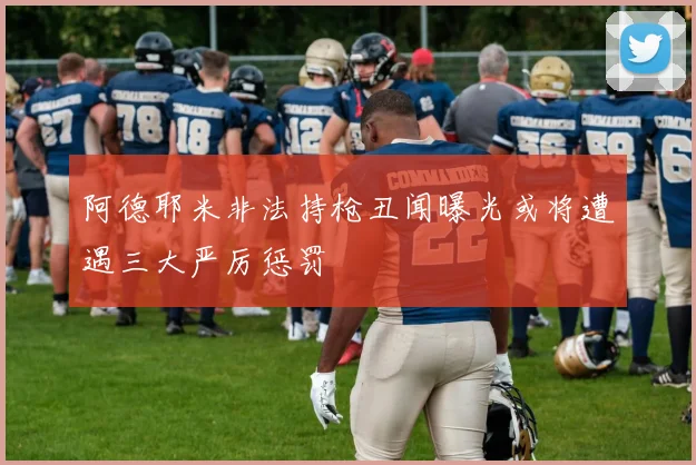 阿德耶米非法持枪丑闻曝光或将遭遇三大严厉惩罚