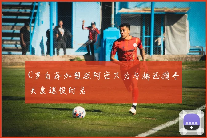 C罗自荐加盟迈阿密只为与梅西携手共度退役时光