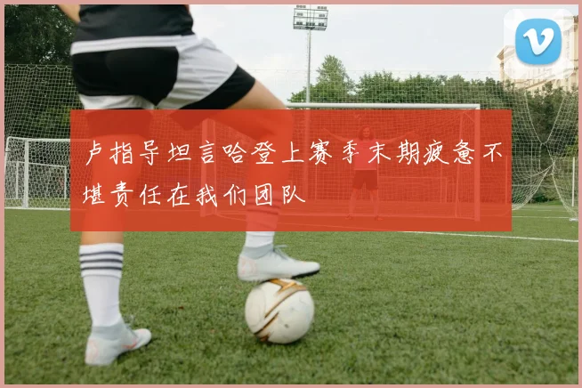 卢指导坦言哈登上赛季末期疲惫不堪责任在我们团队