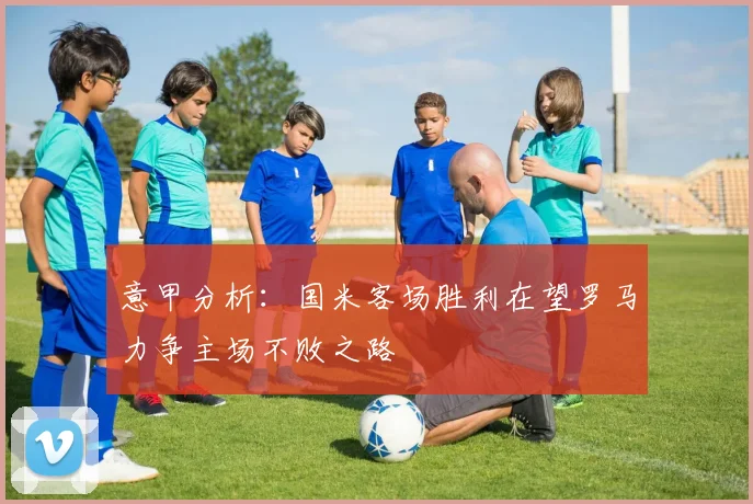 意甲分析：国米客场胜利在望罗马力争主场不败之路