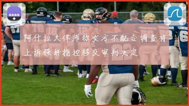 阿什拉夫律师称女方不配合调查将上诉强奸指控移交审判决定