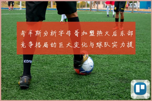 考辛斯分析字母哥加盟热火后东部竞争格局的巨大变化与球队实力提升