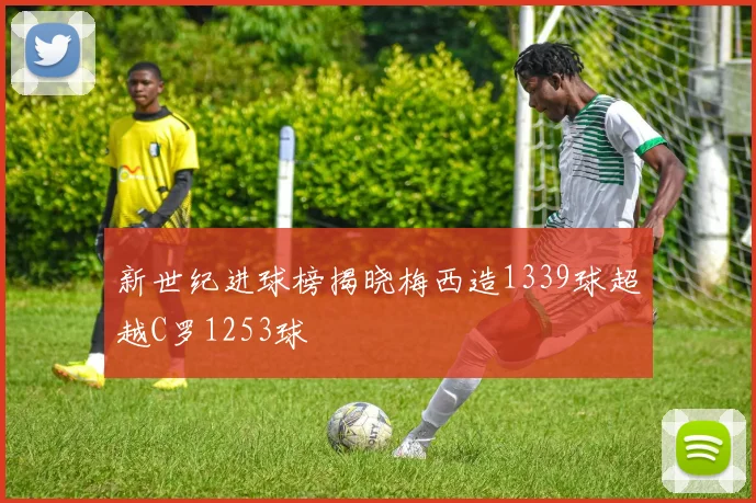 新世纪进球榜揭晓梅西造1339球超越C罗1253球