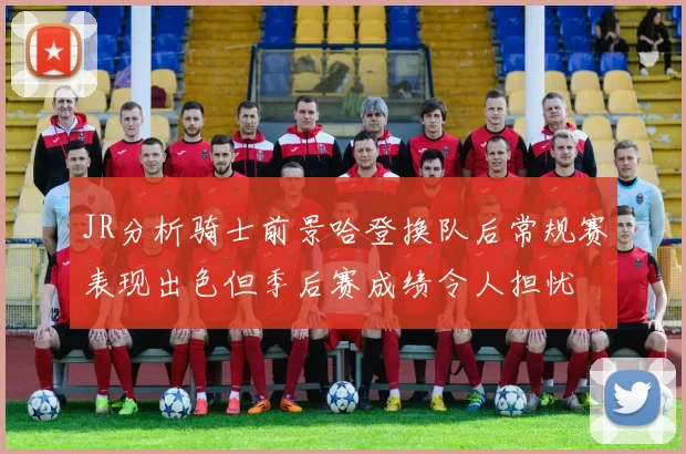 JR分析骑士前景哈登换队后常规赛表现出色但季后赛成绩令人担忧