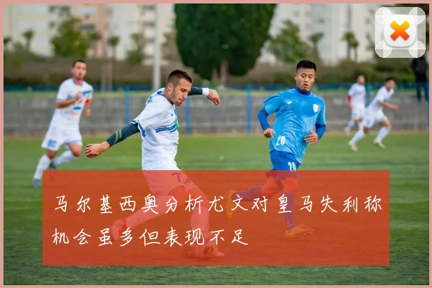 马尔基西奥分析尤文对皇马失利称机会虽多但表现不足
