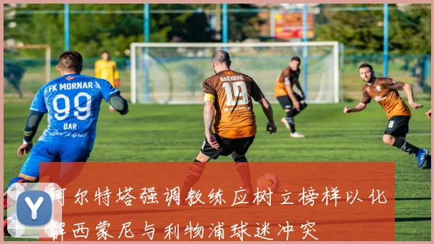 阿尔特塔强调教练应树立榜样以化解西蒙尼与利物浦球迷冲突