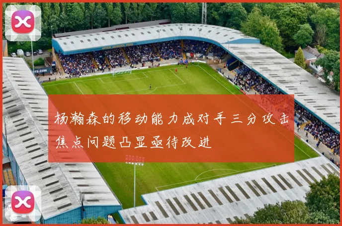 杨瀚森的移动能力成对手三分攻击焦点问题凸显亟待改进