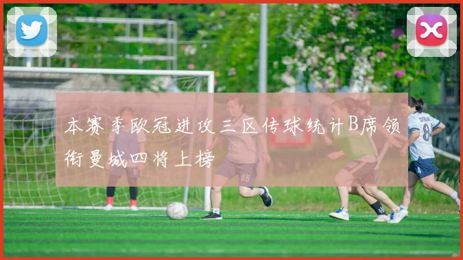 本赛季欧冠进攻三区传球统计B席领衔曼城四将上榜
