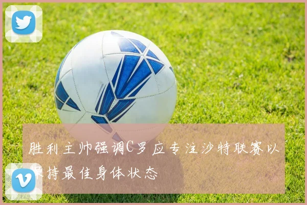 胜利主帅强调C罗应专注沙特联赛以保持最佳身体状态