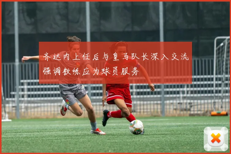 齐达内上任后与皇马队长深入交流强调教练应为球员服务