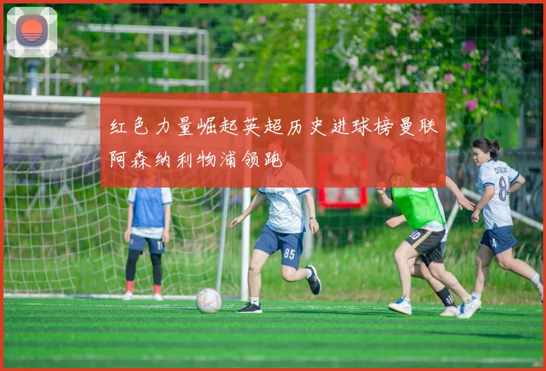 红色力量崛起英超历史进球榜曼联阿森纳利物浦领跑