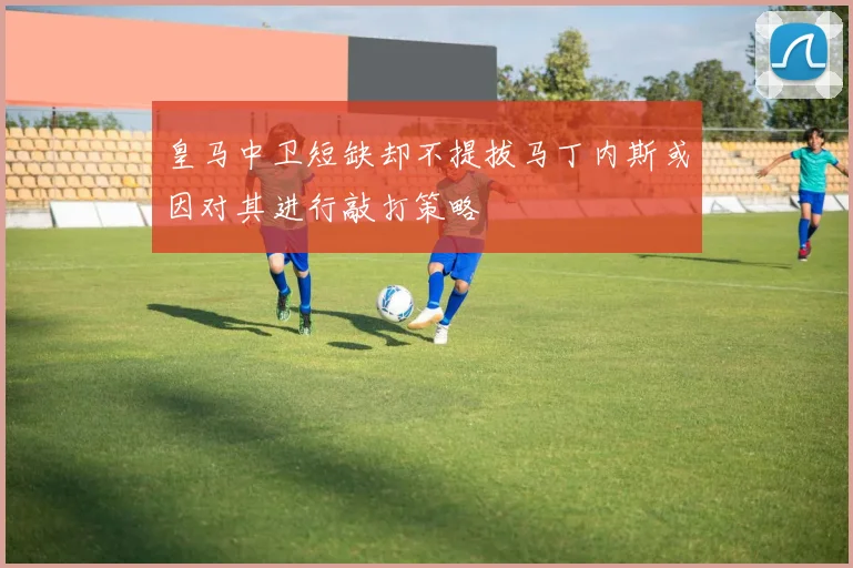 皇马中卫短缺却不提拔马丁内斯或因对其进行敲打策略