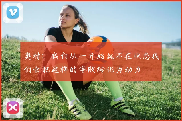 奥特：我们从一开始就不在状态我们会把这样的惨败转化为动力