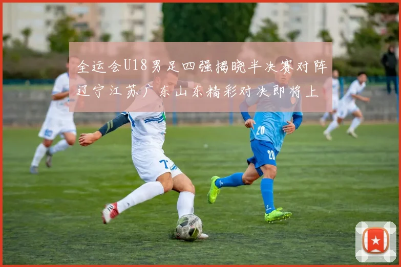 全运会U18男足四强揭晓半决赛对阵辽宁江苏广东山东精彩对决即将上演
