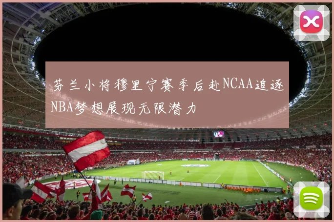 芬兰小将穆里宁赛季后赴NCAA追逐NBA梦想展现无限潜力