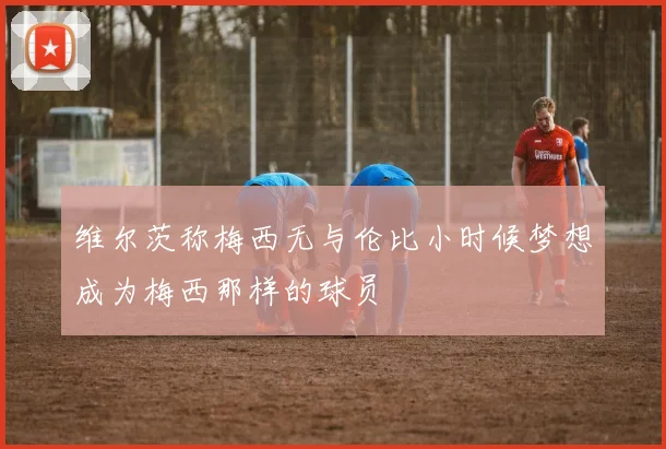 维尔茨称梅西无与伦比小时候梦想成为梅西那样的球员