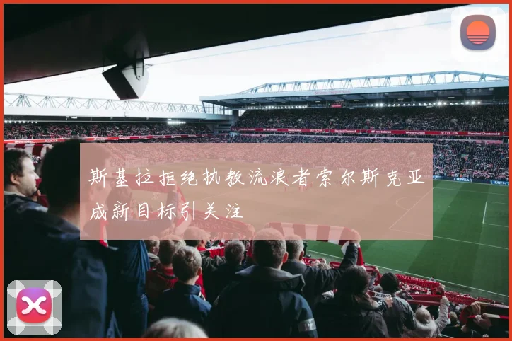 斯基拉拒绝执教流浪者索尔斯克亚成新目标引关注