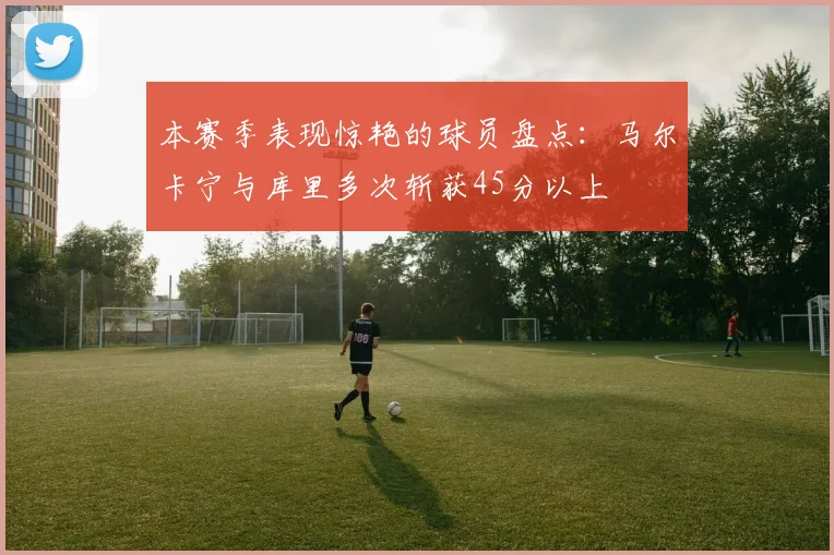 本赛季表现惊艳的球员盘点：马尔卡宁与库里多次斩获45分以上