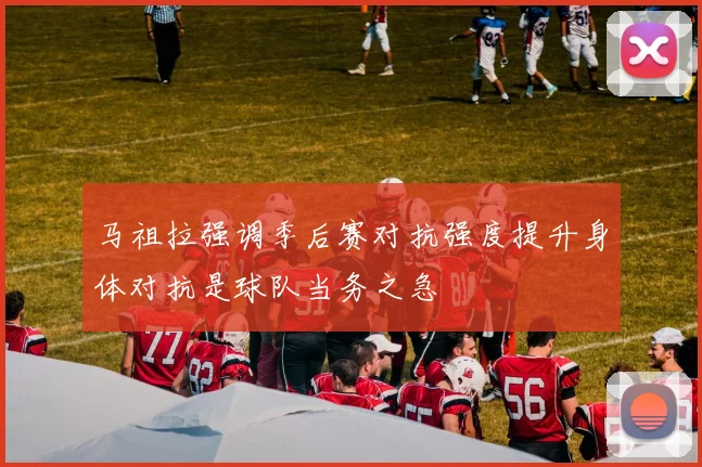 马祖拉强调季后赛对抗强度提升身体对抗是球队当务之急