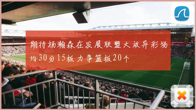期待杨瀚森在发展联盟大放异彩场均30分15板力争篮板20个