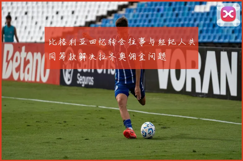 比格利亚回忆转会往事与经纪人共同筹款解决拉齐奥佣金问题
