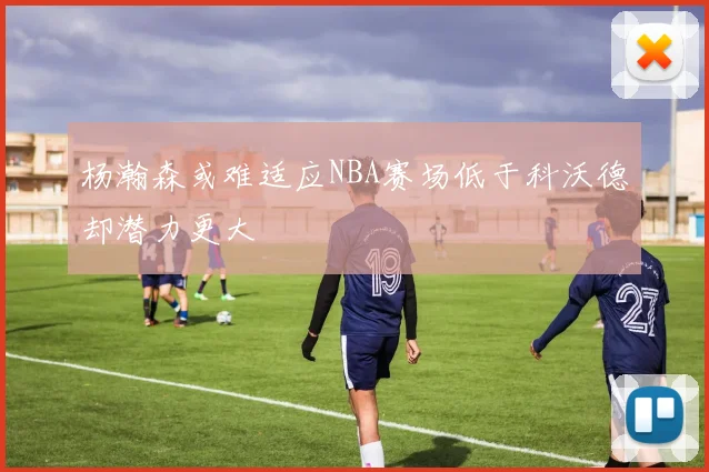 杨瀚森或难适应NBA赛场低于科沃德却潜力更大