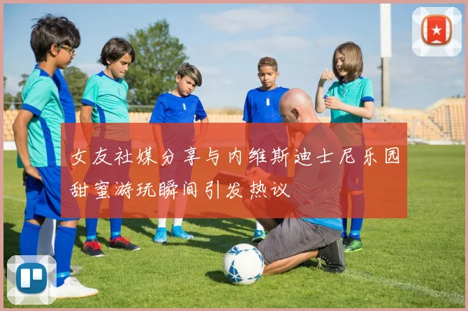 女友社媒分享与内维斯迪士尼乐园甜蜜游玩瞬间引发热议