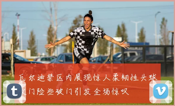 瓦尔迪禁区内展现惊人柔韧性头球攻门险些破门引发全场惊叹