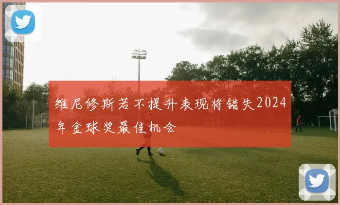维尼修斯若不提升表现将错失2024年金球奖最佳机会