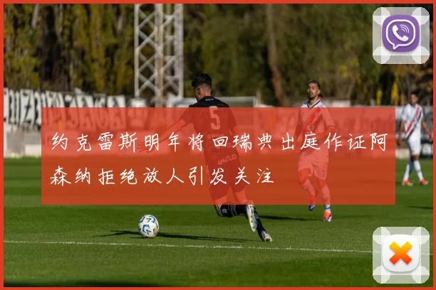 约克雷斯明年将回瑞典出庭作证阿森纳拒绝放人引发关注