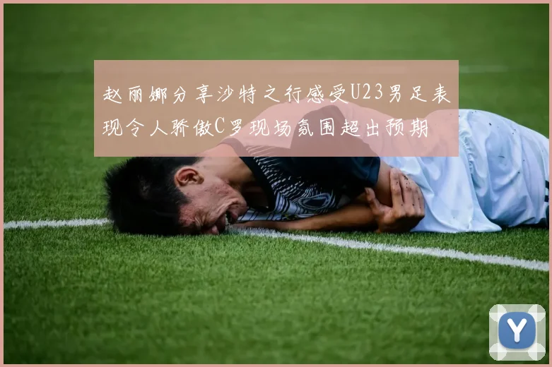 赵丽娜分享沙特之行感受U23男足表现令人骄傲C罗现场氛围超出预期