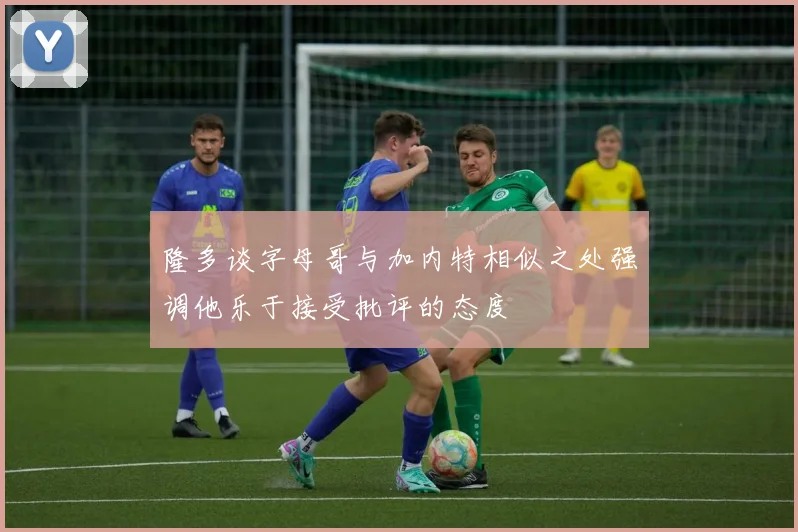 隆多谈字母哥与加内特相似之处强调他乐于接受批评的态度