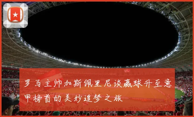 罗马主帅加斯佩里尼谈赢球升至意甲榜首的美妙追梦之旅