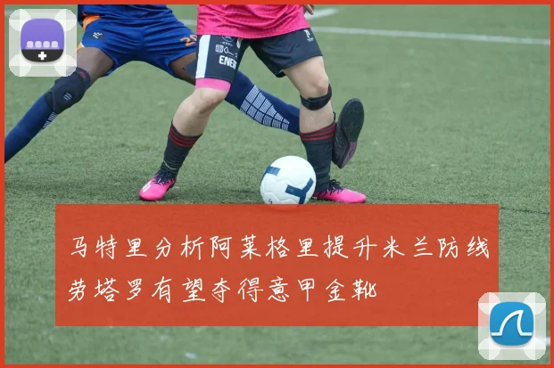 马特里分析阿莱格里提升米兰防线劳塔罗有望夺得意甲金靴