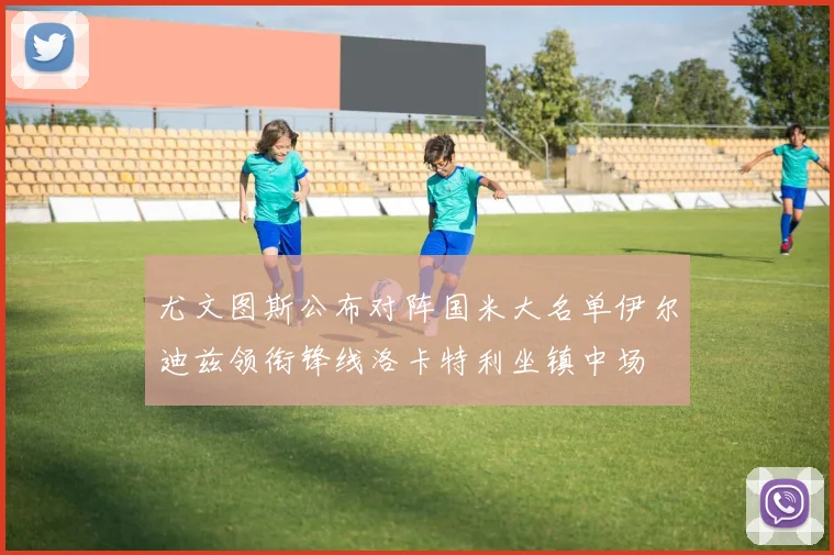 尤文图斯公布对阵国米大名单伊尔迪兹领衔锋线洛卡特利坐镇中场