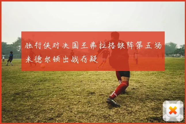 独行侠对决国王弗拉格缺阵第五场米德尔顿出战存疑