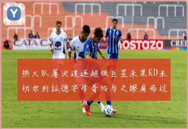 热火队屡次追逐超级巨星未果KD米切尔利拉德字母哥均与之擦肩而过